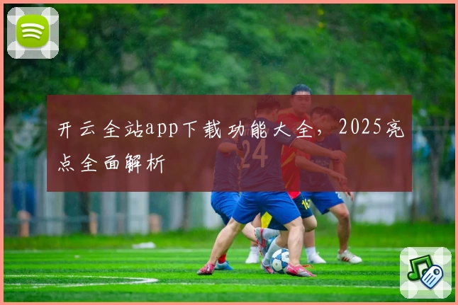 开云全站app下载功能大全,2025亮点全面解析