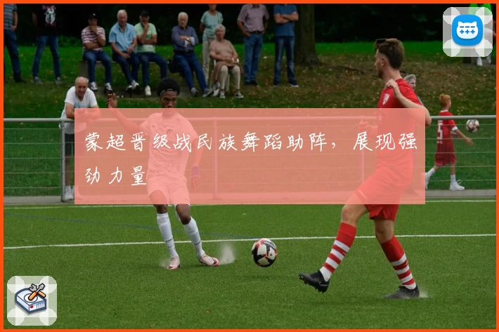 蒙超晋级战民族舞蹈助阵，展现强劲力量