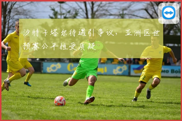 沙特卡塔尔待遇引争议，亚洲区世预赛公平性受质疑