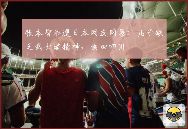 张本智和遭日本网友网暴：儿子缺乏武士道精神，快回四川