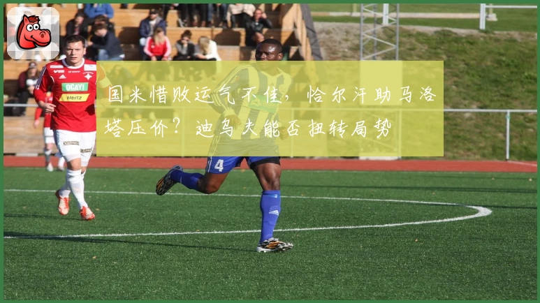 国米惜败运气不佳，恰尔汗助马洛塔压价？迪乌夫能否扭转局势