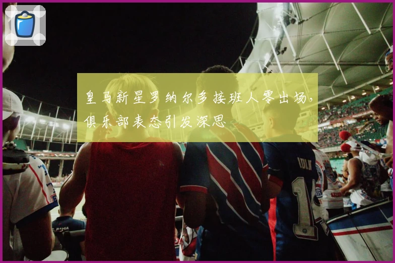 皇马新星罗纳尔多接班人零出场，俱乐部表态引发深思