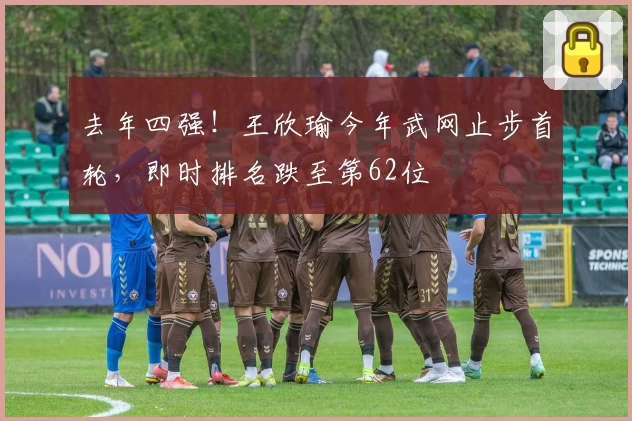 去年四强！王欣瑜今年武网止步首轮，即时排名跌至第62位