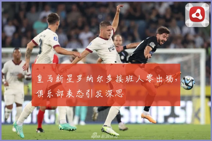 皇马新星罗纳尔多接班人零出场，俱乐部表态引发深思