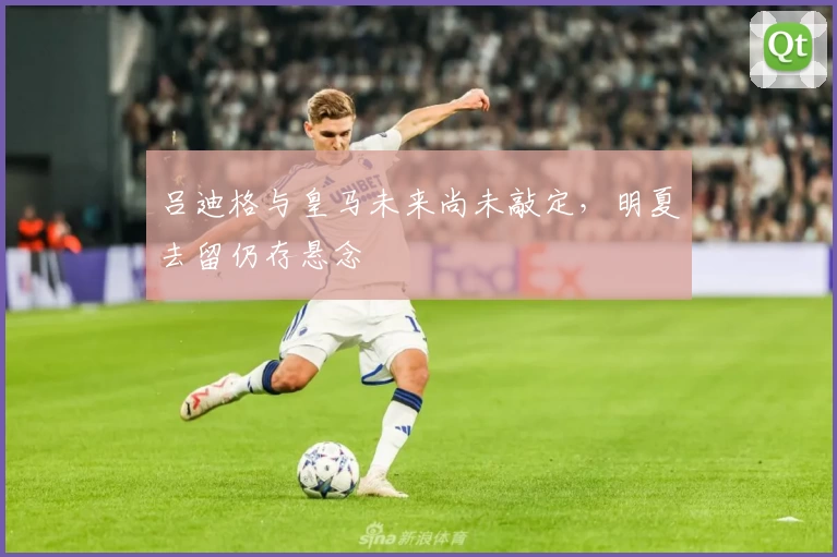 吕迪格与皇马未来尚未敲定，明夏去留仍存悬念