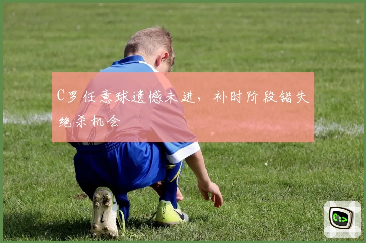 C罗任意球遗憾未进，补时阶段错失绝杀机会