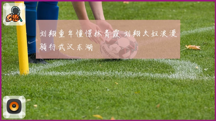 刘翔童年憧憬林青霞 刘翔夫妇浪漫骑行武汉东湖