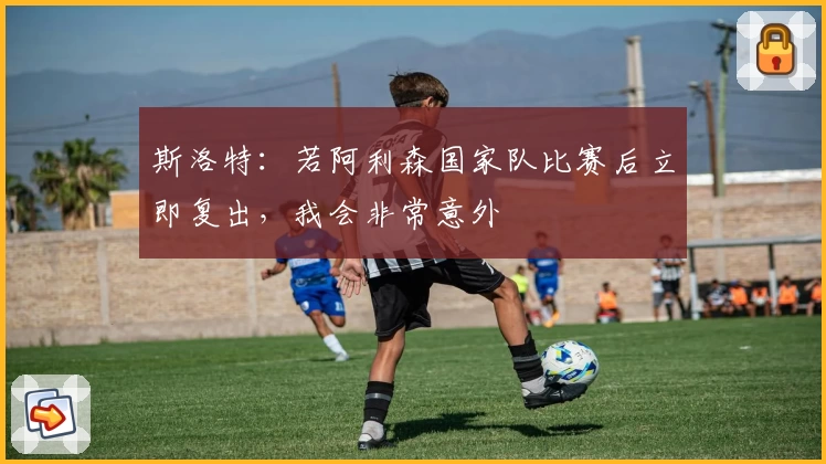 斯洛特：若阿利森国家队比赛后立即复出，我会非常意外