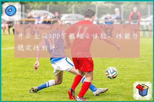 开云全站app下载综合体验，性能与稳定性测评