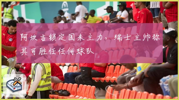 阿坎吉锁定国米主力，瑞士主帅称其可胜任任何球队