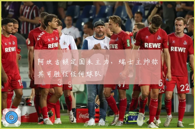 阿坎吉锁定国米主力，瑞士主帅称其可胜任任何球队