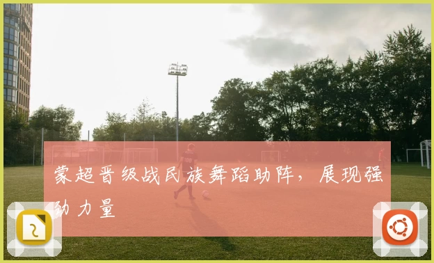 蒙超晋级战民族舞蹈助阵，展现强劲力量