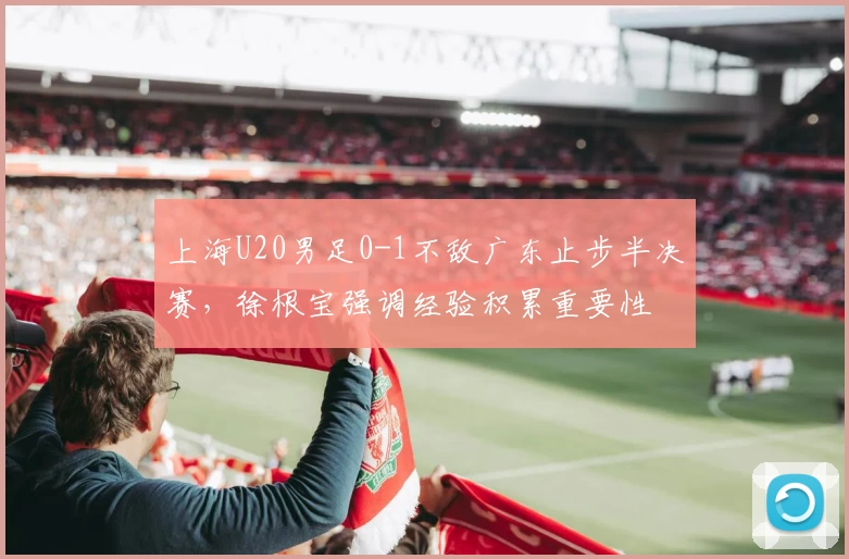 上海U20男足0-1不敌广东止步半决赛，徐根宝强调经验积累重要性