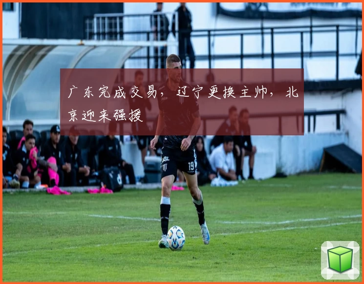 广东完成交易，辽宁更换主帅，北京迎来强援